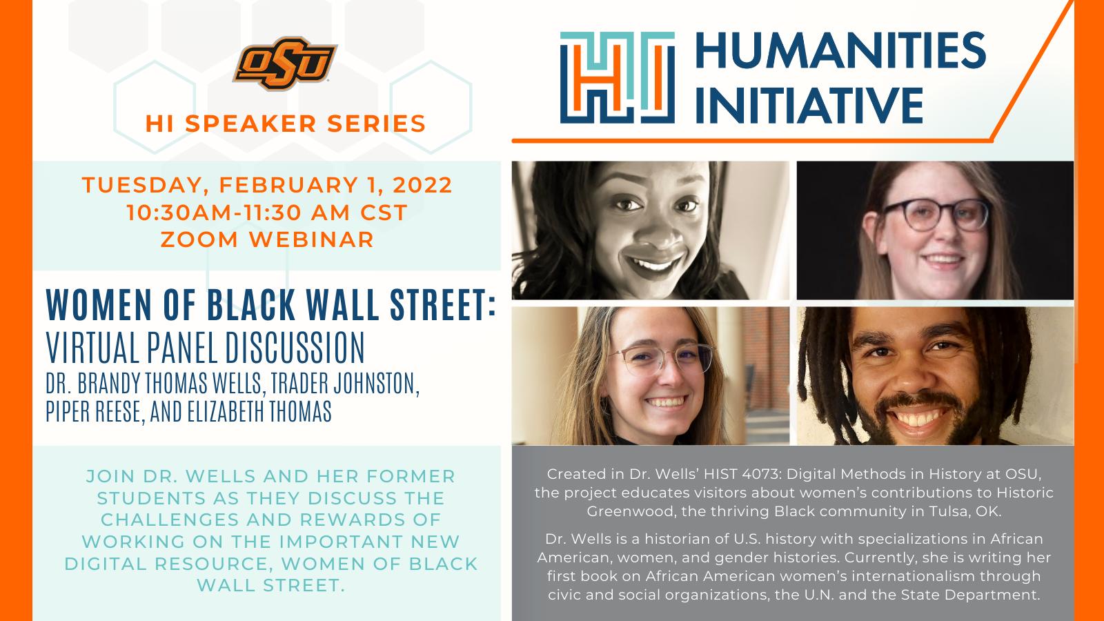 Text for Women of Black Wall Street panel promotion Tuesday, February 1, 2022 10:30-11:30 am (CST) Creating Women of Black Wall Street: A Virtual Panel Discussion Join Dr. Brandy Thomas Wells and her former students Trader Johnston, Piper Reese, and Elizabeth Thomas as they discuss the challenges and rewards of working on the important new digital resource, Women of Black Wall Street. https://blackwallstreetwomen.com/ Created in Dr. Thomas Wells’ HIST 4073: Digital Methods in History at OSU, the project educates visitors about women’s contributions to Historic Greenwood, the thriving Black community in Tulsa, Oklahoma. Dr. Wells is a historian of U.S. history with specializations in African American, women, and gender histories. Currently, she is writing her first book on African American women’s internationalism through civic and social organizations, the United Nations, and the State Department. 